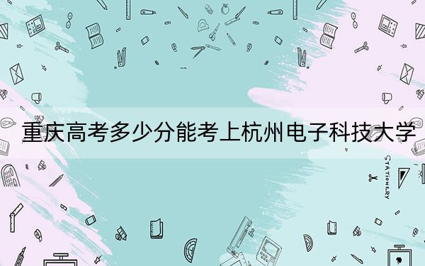 重慶高考多少分能考上杭州電子科技大學(xué),?2024年歷史類545分 物理類投檔線564分