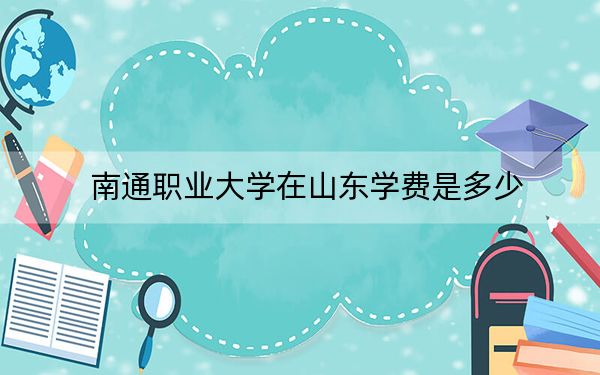 南通職業(yè)大學(xué)在山東學(xué)費(fèi)是多少,？招生計(jì)劃？錄取分?jǐn)?shù)線是多少,？
