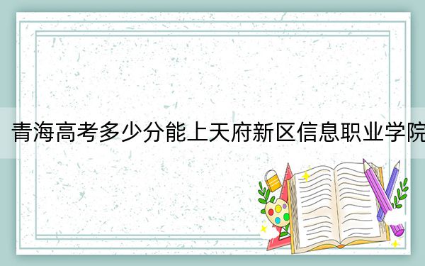 青海高考多少分能上天府新區(qū)信息職業(yè)學院,？2024年文科投檔線224分 理科投檔線189分
