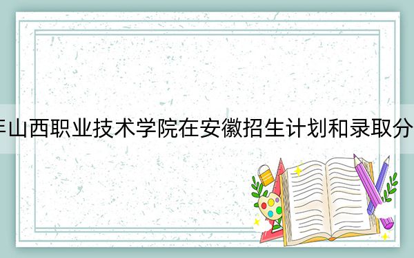 2024年山西職業(yè)技術(shù)學(xué)院在安徽招生計(jì)劃和錄取分?jǐn)?shù)線是多少,？安徽考生2025年參考