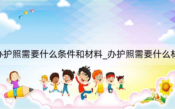 辦護照需要什么條件和材料_辦護照需要什么材料