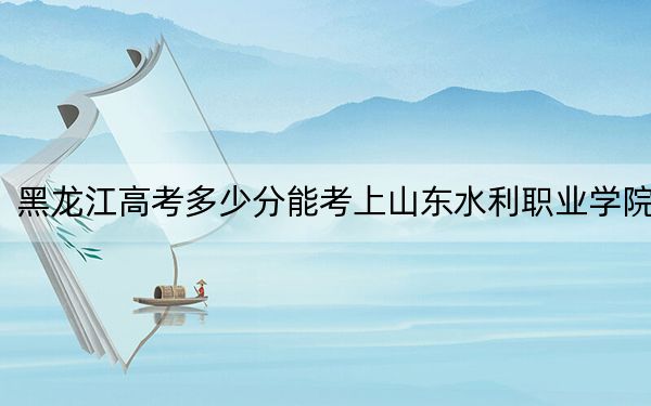 黑龍江高考多少分能考上山東水利職業(yè)學(xué)院,?2024年歷史類最低367分 物理類最低303分
