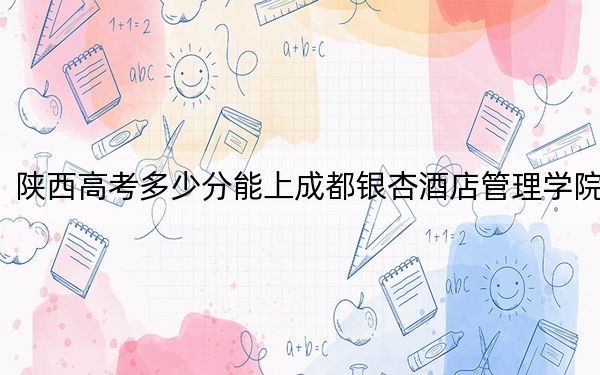 陜西高考多少分能上成都銀杏酒店管理學院,？附2022-2024年最低錄取分數(shù)線