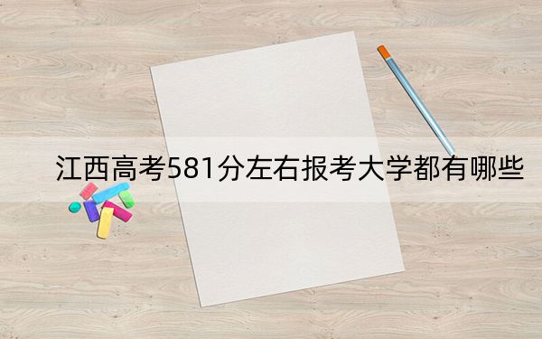 江西高考581分左右報考大學(xué)都有哪些,?(附帶2022-2024年581錄取名單)