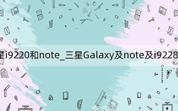 三星i9220和note_三星Galaxy及note及i9228和i9220是一樣的嗎