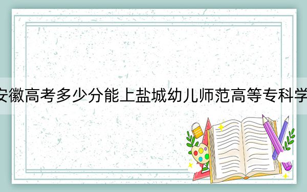 安徽高考多少分能上鹽城幼兒師范高等專(zhuān)科學(xué)校,？附2022-2024年最低錄取分?jǐn)?shù)線