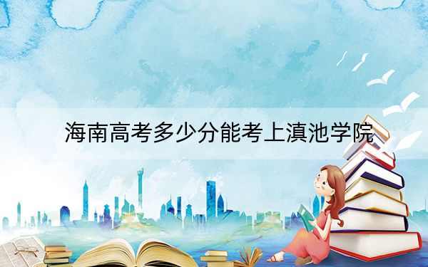 海南高考多少分能考上滇池學(xué)院,?附2022-2024年最低錄取分?jǐn)?shù)線