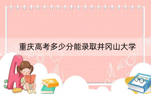 重慶高考多少分能錄取井岡山大學(xué),？2024年歷史類錄取分499分 物理類506分