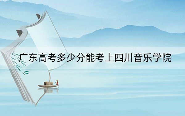 廣東高考多少分能考上四川音樂學院,?2024年歷史類最低512分 物理類521分