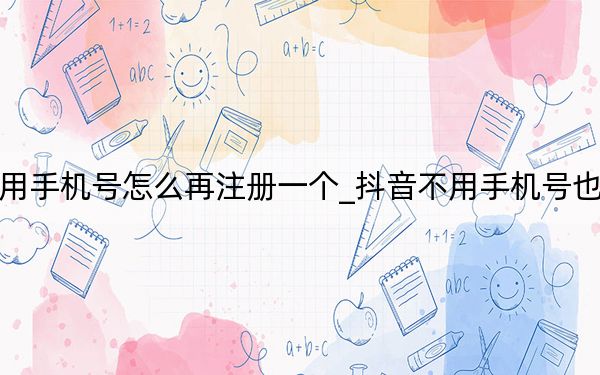 抖音不用手機號怎么再注冊一個_抖音不用手機號也可注冊嗎