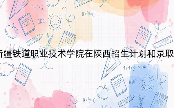 2024年新疆鐵道職業(yè)技術(shù)學(xué)院在陜西招生計(jì)劃和錄取分?jǐn)?shù)線是多少,?陜西考生2025年參考