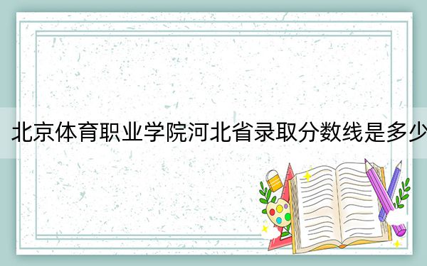 北京體育職業(yè)學(xué)院河北省錄取分?jǐn)?shù)線是多少,?2025年河北考生參考