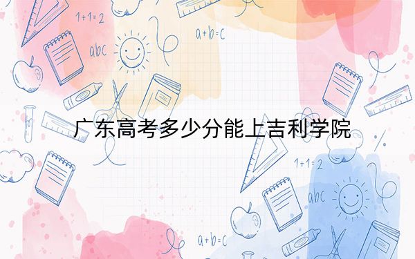 廣東高考多少分能上吉利學(xué)院,?2024年歷史類錄取分469分 物理類錄取分480分