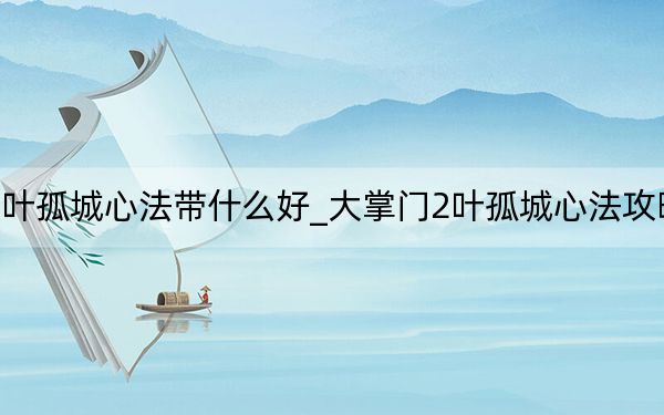 大掌門2葉孤城心法帶什么好_大掌門2葉孤城心法攻略 快吧手游