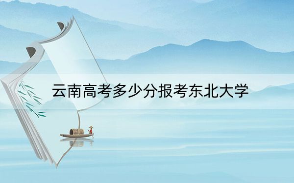 云南高考多少分報(bào)考東北大學(xué)？附2022-2024年最低錄取分?jǐn)?shù)線