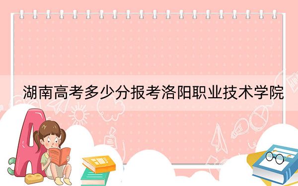 湖南高考多少分報(bào)考洛陽(yáng)職業(yè)技術(shù)學(xué)院,？附2022-2024年最低錄取分?jǐn)?shù)線