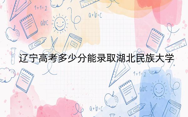 遼寧高考多少分能錄取湖北民族大學(xué),？2024年歷史類(lèi)錄取分457分 物理類(lèi)投檔線479分