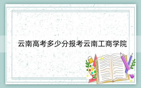 云南高考多少分報(bào)考云南工商學(xué)院,？附2022-2024年最低錄取分?jǐn)?shù)線