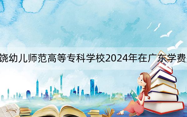 上饒幼兒師范高等專科學(xué)校2024年在廣東學(xué)費是多少,?廣東考生2025年參考