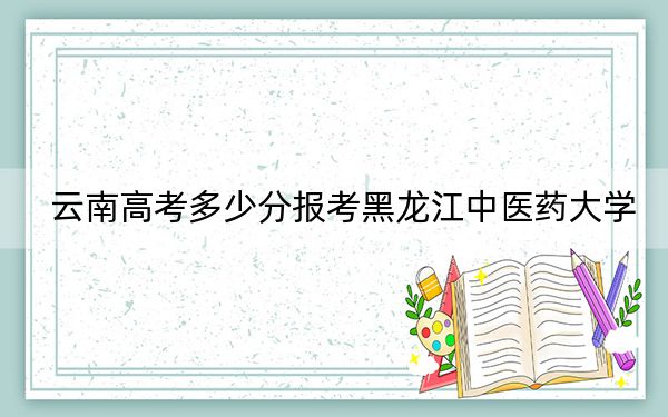 云南高考多少分報(bào)考黑龍江中醫(yī)藥大學(xué),？附2022-2024年最低錄取分?jǐn)?shù)線
