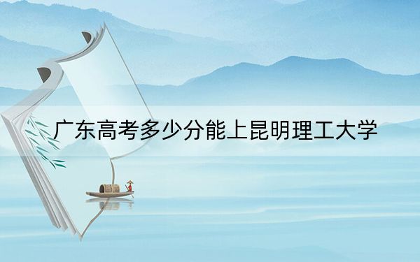 廣東高考多少分能上昆明理工大學(xué),?2024年歷史類錄取分536分 物理類539分