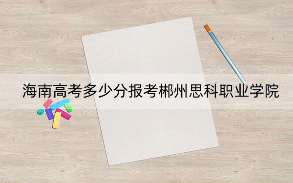 海南高考多少分報考郴州思科職業(yè)學院,?2024年綜合255分