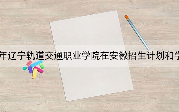 2024年遼寧軌道交通職業(yè)學(xué)院在安徽招生計劃和學(xué)費是多少,?錄取分?jǐn)?shù)線是多少,?