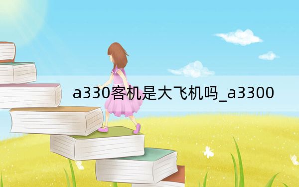 a330客機(jī)是大飛機(jī)嗎_a3300