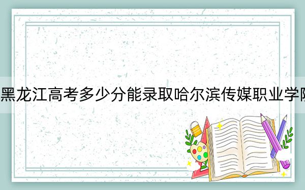 黑龍江高考多少分能錄取哈爾濱傳媒職業(yè)學(xué)院？2024年歷史類錄取分160分 物理類錄取分190分