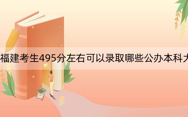 福建考生495分左右可以錄取哪些公辦本科大學,?(附帶2022-2024年495左右大學名單)