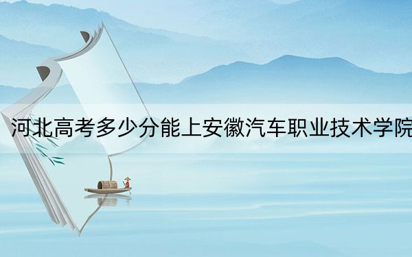 河北高考多少分能上安徽汽車職業(yè)技術(shù)學(xué)院,？2024年歷史類最低340分 物理類錄取分398分