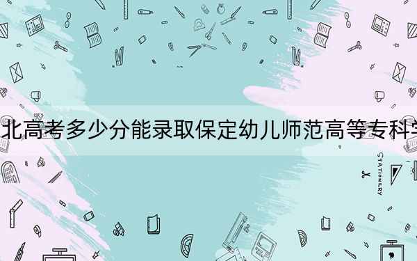 河北高考多少分能錄取保定幼兒師范高等??茖W(xué)校?附2022-2024年最低錄取分?jǐn)?shù)線