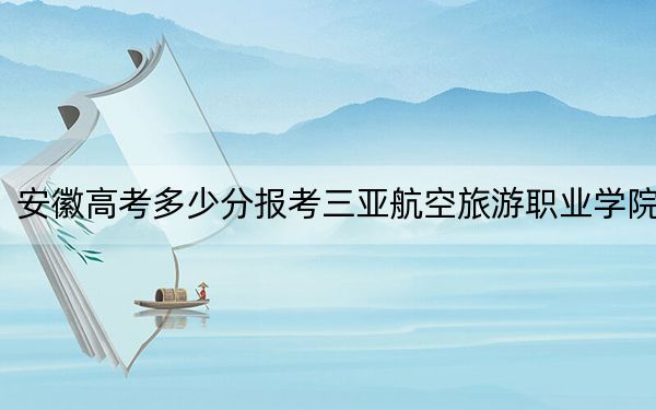 安徽高考多少分報考三亞航空旅游職業(yè)學院,?2024年歷史類投檔線227分 物理類錄取分249分
