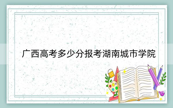 廣西高考多少分報考湖南城市學(xué)院,?2024年歷史類錄取分467分 物理類錄取分476分