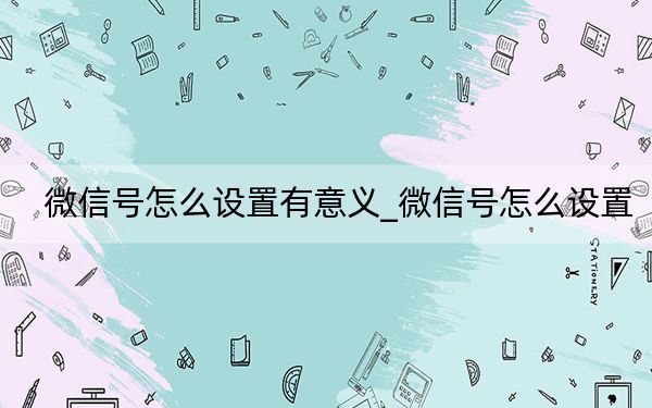 微信號怎么設(shè)置有意義_微信號怎么設(shè)置