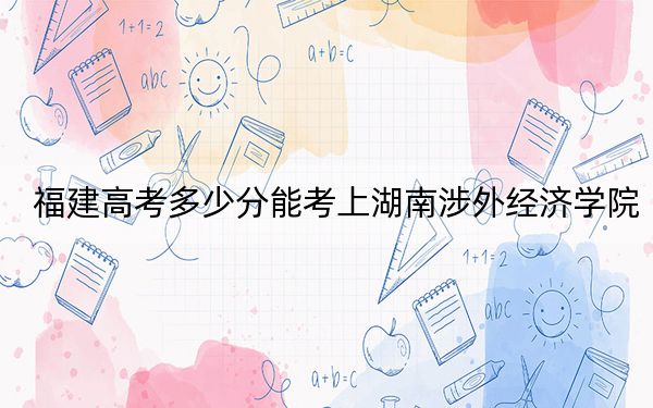 福建高考多少分能考上湖南涉外經濟學院？2024年歷史類431分 物理類投檔線454分