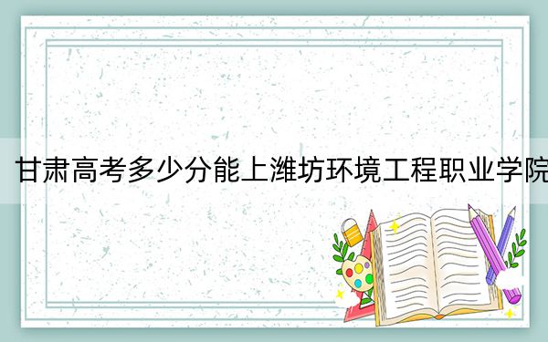 甘肅高考多少分能上濰坊環(huán)境工程職業(yè)學院,？2024年歷史類錄取分160分 物理類252分
