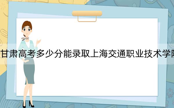 甘肅高考多少分能錄取上海交通職業(yè)技術學院?附2022-2024年最低錄取分數(shù)線