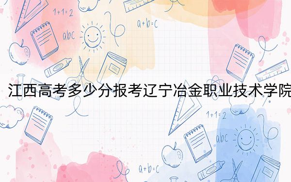 江西高考多少分報考遼寧冶金職業(yè)技術(shù)學(xué)院,?附2022-2024年最低錄取分數(shù)線