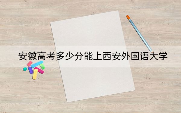 安徽高考多少分能上西安外國語大學,?2024年歷史類542分 物理類最低550分
