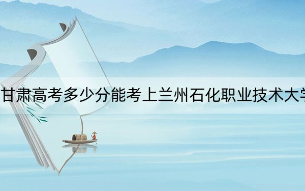 甘肅高考多少分能考上蘭州石化職業(yè)技術(shù)大學,？附2022-2024年最低錄取分數(shù)線