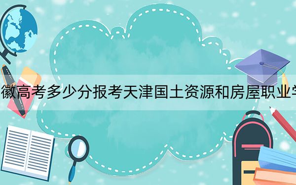 安徽高考多少分報考天津國土資源和房屋職業(yè)學(xué)院?2024年歷史類錄取分268分 物理類最低346分