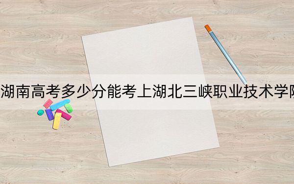 湖南高考多少分能考上湖北三峽職業(yè)技術學院,？附2022-2024年最低錄取分數(shù)線