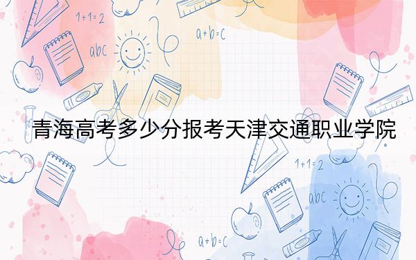 青海高考多少分報考天津交通職業(yè)學(xué)院?附2022-2024年最低錄取分?jǐn)?shù)線