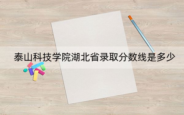 泰山科技學(xué)院湖北省錄取分?jǐn)?shù)線是多少,?2025年湖北考生參考