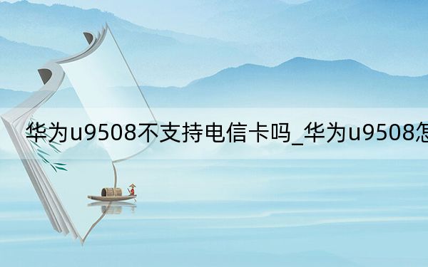 華為u9508不支持電信卡嗎_華為u9508怎么樣