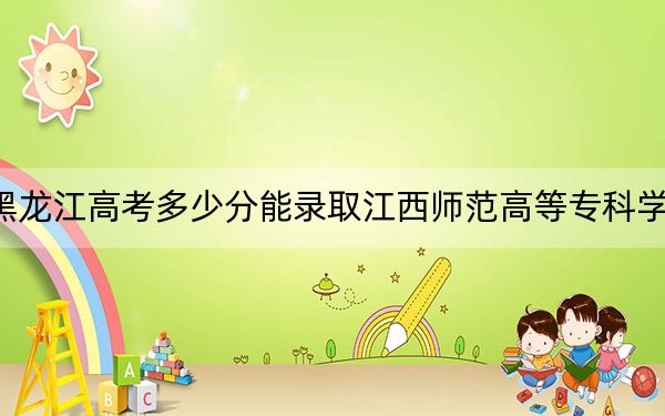 黑龍江高考多少分能錄取江西師范高等專科學(xué)校,？2024年歷史類381分 物理類348分