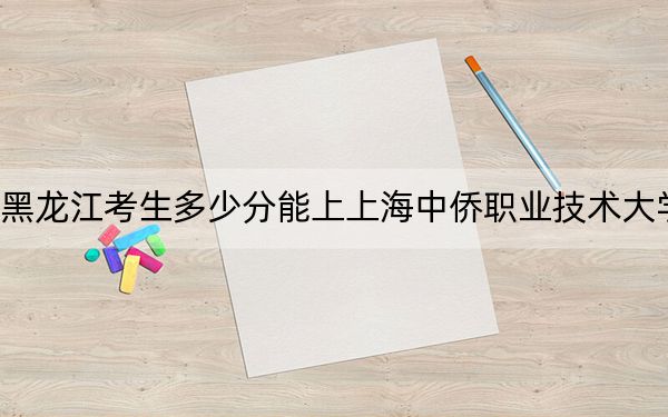 黑龍江考生多少分能上上海中僑職業(yè)技術(shù)大學(xué)？附帶近三年最低錄取分?jǐn)?shù)線
