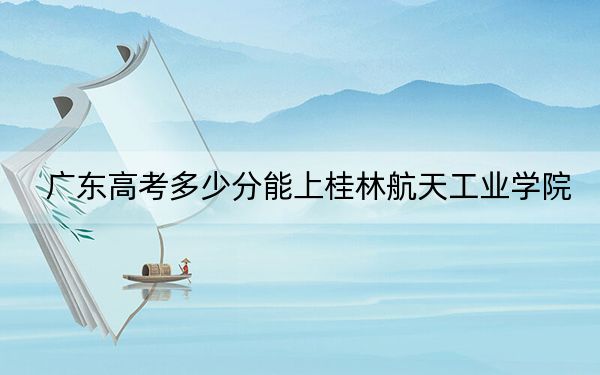 廣東高考多少分能上桂林航天工業(yè)學(xué)院？2024年歷史類最低495分 物理類投檔線515分