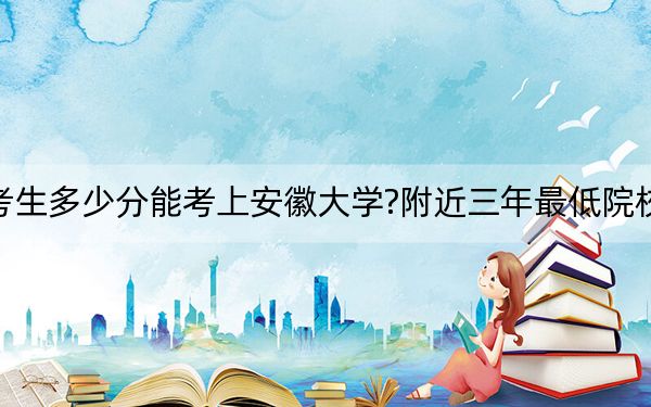 河北考生多少分能考上安徽大學(xué)?附近三年最低院校投檔線